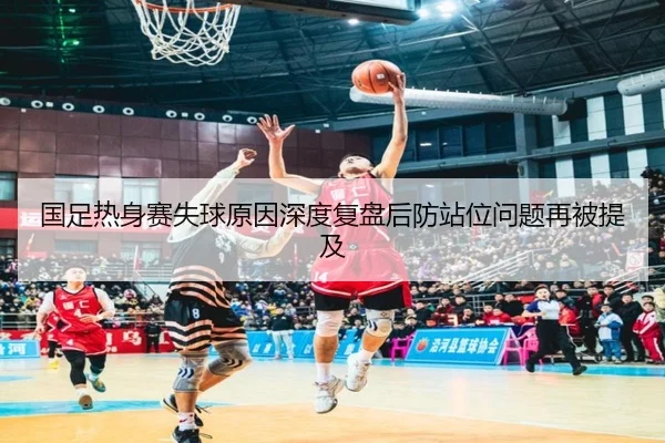 国足热身赛失球原因深度复盘后防站位问题再被提及